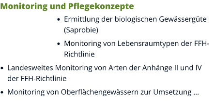 Monitoring und Pflegekonzepte •	Ermittlung der biologischen Gewässergüte (Saprobie) •	Monitoring von Lebensraumtypen der FFH-Richtlinie •	Landesweites Monitoring von Arten der Anhänge II und IV der FFH-Richtlinie •	Monitoring von Oberflächengewässern zur Umsetzung …
