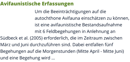 Avifaunistische Erfassungen Um die Beeinträchtigungen auf die autochthone Avifauna einschätzen zu können, ist eine avifaunistische Bestandsaufnahme mit 6 Feldbegehungen in Anlehnung an Südbeck et al. (2005) erforderlich, die im Zeitraum zwischen März und Juni durchzuführen sind. Dabei entfallen fünf Begehungen auf die Morgenstunden (Mitte April - Mitte Juni) und eine Begehung wird …