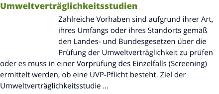 Umweltverträglichkeitsstudien Zahlreiche Vorhaben sind aufgrund ihrer Art, ihres Umfangs oder ihres Standorts gemäß den Landes- und Bundesgesetzen über die Prüfung der Umweltverträglichkeit zu prüfen oder es muss in einer Vorprüfung des Einzelfalls (Screening) ermittelt werden, ob eine UVP-Pflicht besteht. Ziel der Umweltverträglichkeitsstudie …