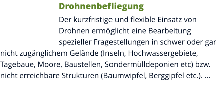 Drohnenbefliegung Der kurzfristige und flexible Einsatz von Drohnen ermöglicht eine Bearbeitung spezieller Fragestellungen in schwer oder gar nicht zugänglichem Gelände (Inseln, Hochwassergebiete, Tagebaue, Moore, Baustellen, Sondermülldeponien etc) bzw. nicht erreichbare Strukturen (Baumwipfel, Berggipfel etc.). …