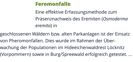 Feromonfalle Eine effektive Erfassungsmethode zum Präsenznachweis des Eremiten (Osmoderma eremita) in geschlossenen Wäldern bzw. alten Parkanlagen ist der Einsatz von Pheromonfallen. Dies wurde im Rahmen der Überwachung der Populationen im Hideeichenwaldrest Löcknitz (Vorpommern) sowie in Burg/Spreewald erfolgreich getestet. …