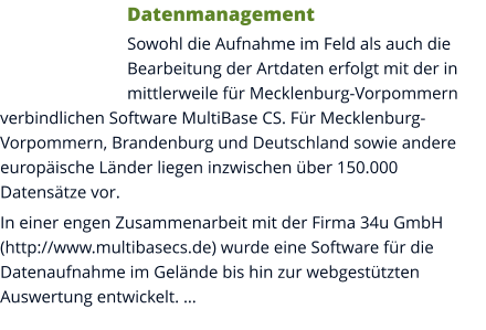 Datenmanagement Sowohl die Aufnahme im Feld als auch die Bearbeitung der Artdaten erfolgt mit der in mittlerweile für Mecklenburg-Vorpommern verbindlichen Software MultiBase CS. Für Mecklenburg-Vorpommern, Brandenburg und Deutschland sowie andere europäische Länder liegen inzwischen über 150.000 Datensätze vor. In einer engen Zusammenarbeit mit der Firma 34u GmbH (http://www.multibasecs.de) wurde eine Software für die Datenaufnahme im Gelände bis hin zur webgestützten Auswertung entwickelt. …